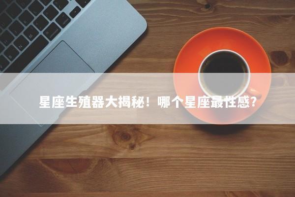星座生殖器大揭秘！哪个星座最性感？