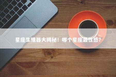星座生殖器大揭秘！哪个星座最性感？